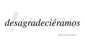 Desagradeciéramos  lleva tilde con vocal tónica en la tercera «e»