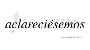 Aclareciésemos  lleva tilde con vocal tónica en la segunda «e»