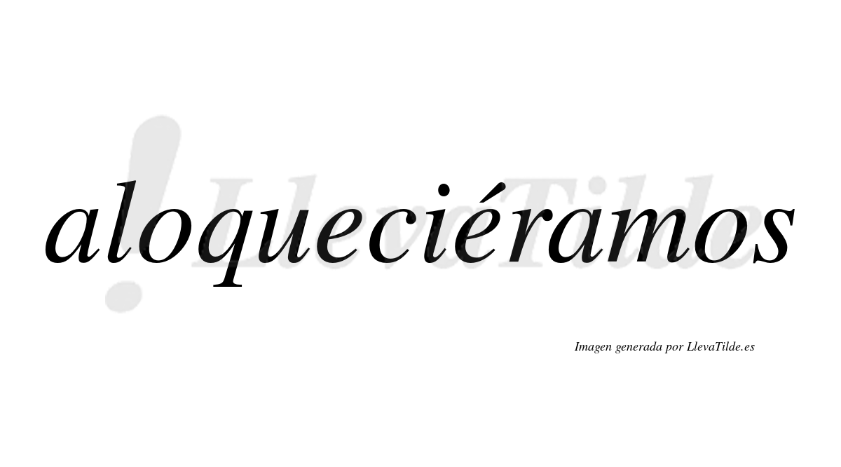 Aloqueciéramos  lleva tilde con vocal tónica en la segunda «e»