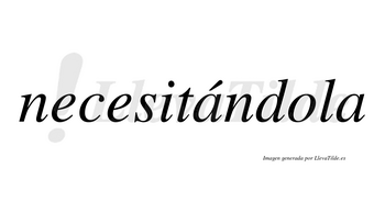 Necesitándola lleva tilde con vocal tónica en la primera «a»
