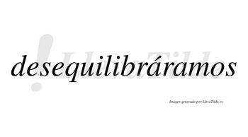 Desequilibráramos  lleva tilde con vocal tónica en la primera «a»