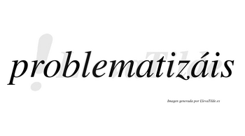Problematizáis  lleva tilde con vocal tónica en la segunda «a»